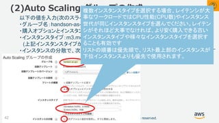 ©2018, Amazon Web Services, Inc. or its affiliates. All rights reserved.
以下の値を入力(次のスライド続く)
・グループ名：handson-as-grp
・購入オプションとインスタンスを組み合わせる：チェックを入れる
・インスタンスタイプ：m3.medium、t2.micro を追加
(上記インスタンスタイプが表示されない場合 m1.medium、t2.small を選択)
・インスタンスの分散で、次のデフォルト設定を使用しすぐに開始します：チェックを外す
(2)Auto Scaling グループの作成
42
②
複数インスタンスタイプを選択する場合、レイテンシが大
事なワークロードではCPU性能(CPU数)やインスタンス
世代が同じインスタンスタイプを選んでください。レイテン
シがそれほど大事でなければ、より安く購入できる古い
インスタンスタイプや様々なインスタンスタイプを選択す
ることも有効です
リストの順番は優先順で、リスト最上部のインスタンスが
下位インスタンスよりも優先で使用されます。
 