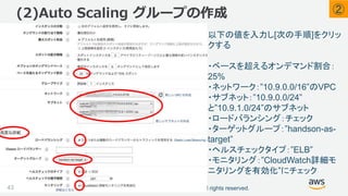 ©2018, Amazon Web Services, Inc. or its affiliates. All rights reserved.
(2)Auto Scaling グループの作成
43
以下の値を入力し[次の手順]をクリッ
クする
・ベースを超えるオンデマンド割合：
25%
・ネットワーク：”10.9.0.0/16”のVPC
・サブネット：”10.9.0.0/24”
と”10.9.1.0/24”のサブネット
・ロードバランシング：チェック
・ターゲットグループ：”handson-as-
target”
・ヘルスチェックタイプ：”ELB”
・モニタリング：”CloudWatch詳細モ
ニタリングを有効化”にチェック
②
 