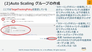 ©2018, Amazon Web Services, Inc. or its affiliates. All rights reserved.
(2)Auto Scaling グループの作成
46
“スケーリングポリシーを使用して、こ
のグループのキャパシティを調整す
る”にチェックを入れ、以下の値を入
力し[次の手順]をクリックし次のペー
ジは何もせず[次の手順]をクリックす
る
・”スケーリングポリシーを使用してこ
のグループのキャパシティを調整す
る”にチェックを入れる
・最大インスタンス数：4
・スケールグループサイズの
-名前：handson-as-policy
-メトリクスタイプ:CPUの平均使用率
-ターゲット値：20%
-インスタンスは：120
ここではTargetTrackingPolicyを設定している
②
 