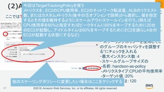 ©2018, Amazon Web Services, Inc. or its affiliates. All rights reserved.
“スケーリングポリシーを使用して、こ
のグループのキャパシティを調整す
る”にチェックを入れ、以下の値を入
力し[次の手順]をクリックし次のペー
ジは何もせず[次の手順]をクリックす
る
・”スケーリングポリシーを使用してこ
のグループのキャパシティを調整す
る”にチェックを入れる
・最大インスタンス数：4
・スケールグループサイズの
-名前：handson-as-policy
-メトリクスタイプ:CPUの平均使用率
-ターゲット値：20%
-インスタンスは：120
(2)Auto Scaling グループの作成
47
ここではTargetTrackingPolicyを設定している
他のスケーリングポリシーに変更したい場合はここをクリックする
②今回はTargetTrackingPolicyを使う
メトリクスを、EC2のCPU使用率、EC2のネットワーク転送量、ALBのリクエスト
数、またはカスタムメトリクス(後半の⑤オプションで説明)から選択し、値を指定
するとその値を維持するようにスケールアウト/スケールインを行う。(例えば
CPU使用率を60%と指定すればピークタイムに60%をキープするために20台
のEC2が起動し、アイドルタイムは60%をキープするためにEC2を減らし4台の
EC2が起動する状態にするなど)
 