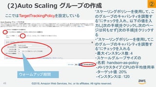©2018, Amazon Web Services, Inc. or its affiliates. All rights reserved.
(2)Auto Scaling グループの作成
48
ここではTargetTrackingPolicyを設定している
ウォームアップ期間
②
“スケーリングポリシーを使用して、こ
のグループのキャパシティを調整す
る”にチェックを入れ、以下の値を入
力し[次の手順]をクリックし次のペー
ジは何もせず[次の手順]をクリックす
る
・”スケーリングポリシーを使用してこ
のグループのキャパシティを調整す
る”にチェックを入れる
・最大インスタンス数：4
・スケールグループサイズの
-名前：handson-as-policy
-メトリクスタイプ:CPUの平均使用率
-ターゲット値：20%
-インスタンスは：120
 