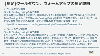 ©2018, Amazon Web Services, Inc. or its affiliates. All rights reserved.49
 クールダウン期間
Simple Scaling policyのみで有効。
拡大や縮小が適用される前に、追加のインスタンスを起動または終了しないようにします。
Auto Scaling グループがSimple Scaling Policyを使用して動的にスケールした後、クール
ダウン期間が完了するのを待ってから規模の拡大や縮小を再開します
(補足)クールダウン、ウォームアップの補足説明
https://docs.aws.amazon.com/ja_jp/autoscaling/ec2/userguide/Cooldown.html
 ウォームアップ期間
Simple Scaling policy以外で有効。
スケールアウトでインスタンス起動時のウォームアップ期間、この間ウォームアップ中のイン
スタンスは ASGの集合メトリクスの対象になりません。したがって、複数のアラーム超過が
発生してもステップ調整値の範囲は変わらず、1 つのスケーリングアクティビティという結果
になります。これにより、必要以上の数のインスタンスが追加されることがなくなります
https://docs.aws.amazon.com/ja_jp/autoscaling/ec2/userguide/as-scaling-simple-step.html#as-step-scaling-warmup
 