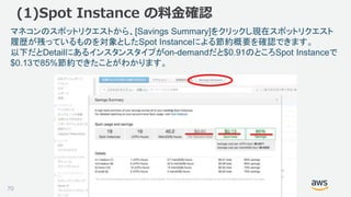 ©2018, Amazon Web Services, Inc. or its affiliates. All rights reserved.70
(1)Spot Instance の料金確認
マネコンのスポットリクエストから、[Savings Summary]をクリックし現在スポットリクエスト
履歴が残っているものを対象としたSpot Instanceによる節約概要を確認できます。
以下だとDetailにあるインスタンスタイプがon-demandだと$0.91のところSpot Instanceで
$0.13で85%節約できたことがわかります。
 