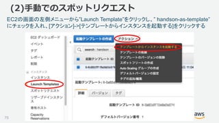 ©2018, Amazon Web Services, Inc. or its affiliates. All rights reserved.75
EC2の画面の左側メニューから”Launch Template”をクリックし、” handson-as-template”
にチェックを入れ、[アクション]->[テンプレートからインスタンスを起動する]をクリックする
(2)手動でのスポットリクエスト
 