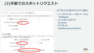 ©2018, Amazon Web Services, Inc. or its affiliates. All rights reserved.76
以下を入力(次のスライドに続く)
(2)手動でのスポットリクエスト
・ソーステンプレートのバージョン
1(Default)
・インスタンスタイプ
t2.micro
・サブネット
handson-as-subnet1a
 