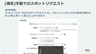 ©2018, Amazon Web Services, Inc. or its affiliates. All rights reserved.78
(参考情報)
“スポットパラメータのカスタマイズ”をクリックし、スポットインスタンスの中断時の動作を
休止/停止/終了 に変えることができます
(補足)手動でのスポットリクエスト
 
