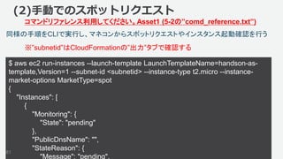 ©2018, Amazon Web Services, Inc. or its affiliates. All rights reserved.
$ aws ec2 run-instances --launch-template LaunchTemplateName=handson-as-
template,Version=1 --subnet-id <subnetid> --instance-type t2.micro --instance-
market-options MarketType=spot
{
"Instances": [
{
"Monitoring": {
"State": "pending"
},
"PublicDnsName": "",
"StateReason": {
"Message": "pending",
81
同様の手順をCLIで実行し、マネコンからスポットリクエストやインスタンス起動確認を行う
(2)手動でのスポットリクエスト
コマンドリファレンス利用してください。Asset1 (5-2の”comd_reference.txt”)
※”subnetid”はCloudFormationの”出力”タブで確認する
 