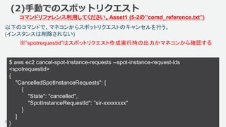 ©2018, Amazon Web Services, Inc. or its affiliates. All rights reserved.83
以下のコマンドで、マネコンからスポットリクエストのキャンセルを行う。
(インスタンスは削除されない)
(2)手動でのスポットリクエスト
コマンドリファレンス利用してください。Asset1 (5-2の”comd_reference.txt”)
$ aws ec2 cancel-spot-instance-requests --spot-instance-request-ids
<spotrequestid>
{
"CancelledSpotInstanceRequests": [
{
"State": "cancelled",
"SpotInstanceRequestId": ”sir-xxxxxxxx"
}
]
}
※”spotrequestid”はスポットリクエスト作成実行時の出力かマネコンから確認する
 