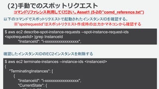 ©2018, Amazon Web Services, Inc. or its affiliates. All rights reserved.
$ aws ec2 describe-spot-instance-requests --spot-instance-request-ids
<spotrequestid> |grep InstanceId
"InstanceId": "i-xxxxxxxxxxxxxxxxx",
84
以下のコマンドでスポットリクエストで起動されたインスタンスIDを確認する。
(2)手動でのスポットリクエスト
コマンドリファレンス利用してください。Asset1 (5-2の”comd_reference.txt”)
※”spotrequestid”はスポットリクエスト作成時の出力かマネコンから確認する
確認したインスタンスIDのEC2インスタンスを削除する
$ aws ec2 terminate-instances --instance-ids <instanceid>
{
"TerminatingInstances": [
{
"InstanceId": "i-xxxxxxxxxxxxxxxxx",
"CurrentState": {
 
