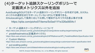 ©2018, Amazon Web Services, Inc. or its affiliates. All rights reserved.89
https://qiita.com/pioho07/items/5c0ad11f1e326a0654c1
(4)ターゲット追跡スケーリングポリシーで
定義済メトリクス以外を追加
 ターゲット追跡スケーリングポリシーについて
https://docs.aws.amazon.com/ja_jp/autoscaling/ec2/userguide/as-scaling-target-tracking.html
 predefinedmetrics(定義済メトリクス)
https://docs.aws.amazon.com/ja_jp/autoscaling/ec2/APIReference/API_PredefinedMetricSpecification.html
AutoScalingのGUIではターゲット追跡スケーリングポリシーを作成する時、カスタム
メトリクスの選択をまだサポートしていないがCLIで実現できる。
※Autoscalingとして負荷に応じて比例して増加するメトリクスを選ぶ事が大事
 put-scaling-policy
https://docs.aws.amazon.com/cli/latest/reference/autoscaling/put-scaling-policy.html
 Custom Metrics
https://docs.aws.amazon.com/ja_jp/autoscaling/plans/userguide/gs-customized-metric-specification.html
 