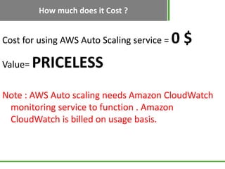 How much does it Cost ?


Cost for using AWS Auto Scaling service =   0$
Value=   PRICELESS
Note : AWS Auto scaling needs Amazon CloudWatch
 monitoring service to function . Amazon
 CloudWatch is billed on usage basis.
 