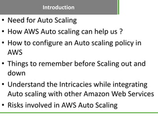 Introduction

• Need for Auto Scaling
• How AWS Auto scaling can help us ?
• How to configure an Auto scaling policy in
  AWS
• Things to remember before Scaling out and
  down
• Understand the Intricacies while integrating
  Auto scaling with other Amazon Web Services
• Risks involved in AWS Auto Scaling
 