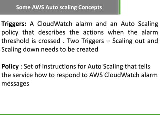 Some AWS Auto scaling Concepts

Triggers: A CloudWatch alarm and an Auto Scaling
policy that describes the actions when the alarm
threshold is crossed . Two Triggers – Scaling out and
Scaling down needs to be created

Policy : Set of instructions for Auto Scaling that tells
the service how to respond to AWS CloudWatch alarm
messages
 