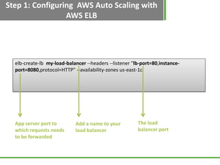 Step 1: Configuring AWS Auto Scaling with
                 AWS ELB




  elb-create-lb my-load-balancer --headers --listener "lb-port=80,instance-
  port=8080,protocol=HTTP" --availability-zones us-east-1c




  App server port to        Add a name to your          The load
  which requests needs      load balancer               balancer port
  to be forwarded
 
