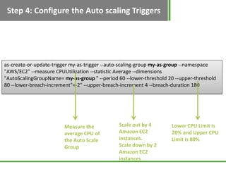 Step 4: Configure the Auto scaling Triggers




as-create-or-update-trigger my-as-trigger --auto-scaling-group my-as-group --namespace
"AWS/EC2" --measure CPUUtilization --statistic Average --dimensions
"AutoScalingGroupName= my-as-group " --period 60 --lower-threshold 20 --upper-threshold
80 --lower-breach-increment"=-2" --upper-breach-increment 4 --breach-duration 180




                        Measure the            Scale out by 4       Lower CPU Limit is
                        average CPU of         Amazon EC2           20% and Upper CPU
                        the Auto Scale         instances.           Limit is 80%
                        Group                  Scale down by 2
                                               Amazon EC2
                                               instances
 