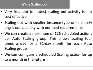 While Scaling out

• Very frequent (minutes) scaling out activity is not
  cost effective
• Scaling out with smaller instance type units closely
  aligns our capacity with our load requirements
• We can create a maximum of 125 scheduled actions
  per Auto Scaling group. This allows scaling four
  times a day for a 31-day month for each Auto
  Scaling group
• We can configure a scheduled Scaling action for up
  to a month in the future
 