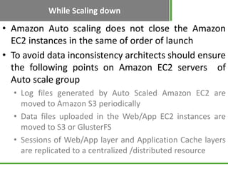 While Scaling down

• Amazon Auto scaling does not close the Amazon
  EC2 instances in the same of order of launch
• To avoid data inconsistency architects should ensure
  the following points on Amazon EC2 servers of
  Auto scale group
  • Log files generated by Auto Scaled Amazon EC2 are
    moved to Amazon S3 periodically
  • Data files uploaded in the Web/App EC2 instances are
    moved to S3 or GlusterFS
  • Sessions of Web/App layer and Application Cache layers
    are replicated to a centralized /distributed resource
 