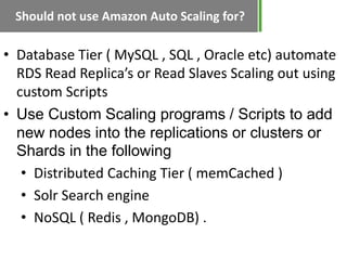Should not use Amazon Auto Scaling for?

• Database Tier ( MySQL , SQL , Oracle etc) automate
  RDS Read Replica’s or Read Slaves Scaling out using
  custom Scripts
• Use Custom Scaling programs / Scripts to add
  new nodes into the replications or clusters or
  Shards in the following
   • Distributed Caching Tier ( memCached )
   • Solr Search engine
   • NoSQL ( Redis , MongoDB) .
 