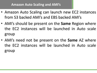 Amazon Auto Scaling and AMI’s

• Amazon Auto Scaling can launch new EC2 instances
  from S3 backed AMI’s and EBS backed AMI’s
• AMI’s should be present on the Same Region where
  the EC2 instances will be launched in Auto scale
  group
• AMI’s need not be present on the Same AZ where
  the EC2 instances will be launched in Auto scale
  group
 