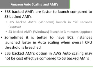 Amazon Auto Scaling and AMI’s

• EBS backed AMI’s are faster to launch compared to
  S3 backed AMI’s
  • EBS backed AMI’s (Windows) launch in ~20 seconds
    (approx)
  • S3 backed AMI’s (Windows) launch in 3 minutes (approx)
• Sometimes it is better to have EC2 instances
  launched faster in Auto scaling when overall CPU
  threshold is breached
• EBS backed AMI’s option in AWS Auto scaling may
  not be cost effective compared to S3 backed AMI’s
 