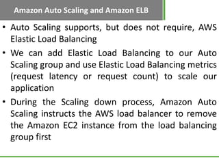 Amazon Auto Scaling and Amazon ELB

• Auto Scaling supports, but does not require, AWS
  Elastic Load Balancing
• We can add Elastic Load Balancing to our Auto
  Scaling group and use Elastic Load Balancing metrics
  (request latency or request count) to scale our
  application
• During the Scaling down process, Amazon Auto
  Scaling instructs the AWS load balancer to remove
  the Amazon EC2 instance from the load balancing
  group first
 