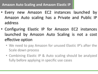 Amazon Auto Scaling and Amazon Elastic IP

• Every new Amazon EC2 instances launched by
  Amazon Auto scaling has a Private and Public IP
  address
• Configuring Elastic IP for Amazon EC2 instances
  launched by Amazon Auto Scaling is not a cost
  effective option
  • We need to pay Amazon for unused Elastic IP’s after the
    Scale down process
  • Combining Elastic IP & Auto scaling should be analyzed
    fully before applying in specific use cases
 