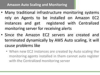 Amazon Auto Scaling and Monitoring

• Many traditional infrastructure monitoring systems
  rely on Agents to be installed on Amazon EC2
  instances and get registered with Centralized
  monitoring server for receiving alerts
• Since the Amazon EC2 servers are created and
  terminated dynamically by AWS Auto scaling, it will
  cause problems like
  • When new EC2 instances are created by Auto scaling the
    monitoring agents installed in them cannot auto register
    with the Centralized monitoring server
 