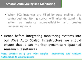 Amazon Auto Scaling and Monitoring


   • When EC2 instances are killed by Auto scaling , the
     centralized monitoring server will misunderstand this
     action as instance non-availability and creates
     unnecessary noise


• Hence before integrating monitoring systems into
  our AWS Auto Scaled Infrastructure we should
  ensure that it can monitor dynamically spawned
  Amazon EC2 instances
Note: Contact us if you want Nagios   monitoring and Amazon
AutoScaling to work together
 