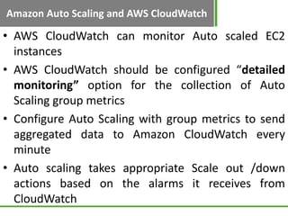 Amazon Auto Scaling and AWS CloudWatch

• AWS CloudWatch can monitor Auto scaled EC2
  instances
• AWS CloudWatch should be configured “detailed
  monitoring” option for the collection of Auto
  Scaling group metrics
• Configure Auto Scaling with group metrics to send
  aggregated data to Amazon CloudWatch every
  minute
• Auto scaling takes appropriate Scale out /down
  actions based on the alarms it receives from
  CloudWatch
 