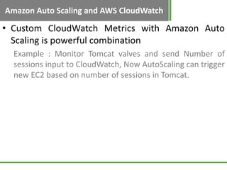 Amazon Auto Scaling and AWS CloudWatch

• Custom CloudWatch Metrics with Amazon Auto
  Scaling is powerful combination
  Example : Monitor Tomcat valves and send Number of
  sessions input to CloudWatch, Now AutoScaling can trigger
  new EC2 based on number of sessions in Tomcat.
 