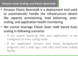 Amazon Auto Scaling and Elastic Beanstalk

• Amazon Elastic Beanstalk is a deployment tool used
  to automatically handle the infrastructure details
  like capacity provisioning, load balancing, auto-
  scaling, and application health monitoring
• We cannot leverage Elastic bean stalk based Auto
  scaling in following scenarios
  – If our system demands Non Java applications to be
    configured on Auto scaling mode
  – If our application contains Java based Background
    programs (not a web app ) and they need auto scaling
    facility
 
