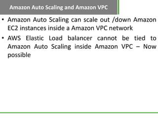 Amazon Auto Scaling and Amazon VPC

• Amazon Auto Scaling can scale out /down Amazon
  EC2 instances inside a Amazon VPC network
• AWS Elastic Load balancer cannot be tied to
  Amazon Auto Scaling inside Amazon VPC – Now
  possible
 