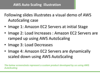 AWS Auto Scaling illustration

Following slides illustrates a visual demo of AWS
  AutoScaling case
• Image 1: Amazon EC2 Servers at initial Stage
• Image 2: Load Increases : Amazon EC2 Servers are
  ramped up using AWS AutoScaling
• Image 3: Load Decreases
• Image 4: Amazon EC2 Servers are dynamically
  scaled down using AWS AutoScaling
The below screenshots represent a custom product developed by us using AWS
AutoScaling
 