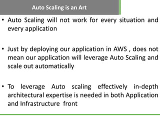Auto Scaling is an Art

• Auto Scaling will not work for every situation and
  every application

• Just by deploying our application in AWS , does not
  mean our application will leverage Auto Scaling and
  scale out automatically

• To leverage Auto scaling effectively in-depth
  architectural expertise is needed in both Application
  and Infrastructure front
 