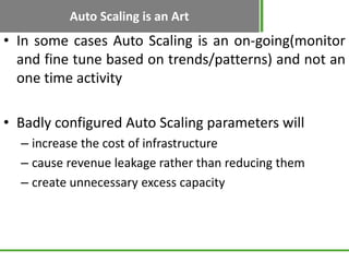 Auto Scaling is an Art
• In some cases Auto Scaling is an on-going(monitor
  and fine tune based on trends/patterns) and not an
  one time activity

• Badly configured Auto Scaling parameters will
  – increase the cost of infrastructure
  – cause revenue leakage rather than reducing them
  – create unnecessary excess capacity
 
