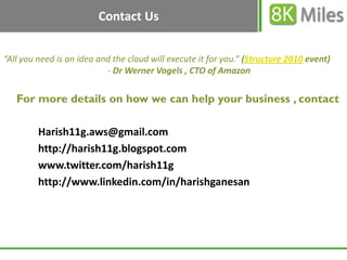 Contact Us


“All you need is an idea and the cloud will execute it for you.” (Structure 2010 event)
                           - Dr Werner Vogels , CTO of Amazon

   For more details on how we can help your business , contact

         Harish11g.aws@gmail.com
         http://harish11g.blogspot.com
         www.twitter.com/harish11g
         http://www.linkedin.com/in/harishganesan
 