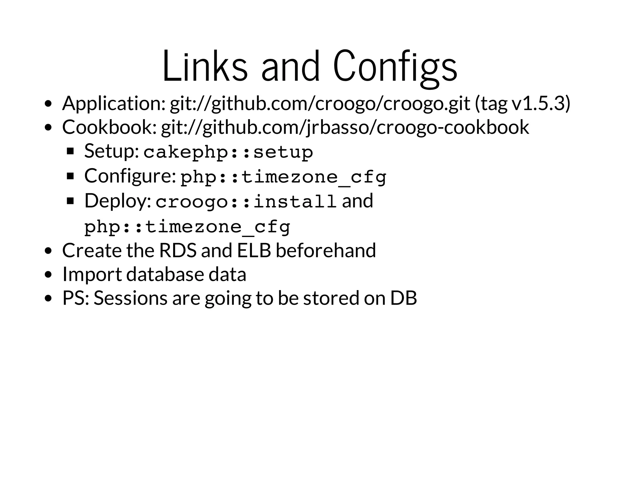Links and Configs
Application: git://github.com/croogo/croogo.git (tag v1.5.3)
Cookbook: git://github.com/jrbasso/croogo-cookbook
Setup: cakephp::setup
Configure: php::timezone_cfg
Deploy: croogo::installand
php::timezone_cfg
Create the RDS and ELB beforehand
Import database data
PS: Sessions are going to be stored on DB
 