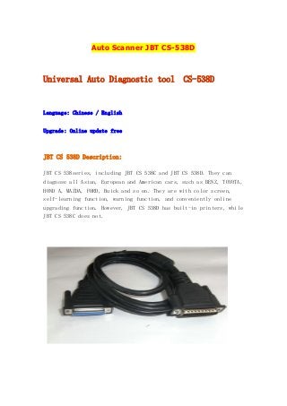 Auto Scanner JBT CS-538D

Universal Auto Diagnostic tool

CS-538D

Language: Chinese / English
Upgrade: Online update free

JBT CS 538D Description:
JBT CS 538series, including JBT CS 538C and JBT CS 538D. They can
diagnose all Asian, European and American cars, such as BENZ, TOYOTA,
HOND A, MAZDA, FORD, Buick and so on. They are with color screen,
self-learning function, warning function, and conveniently online
upgrading function. However, JBT CS 538D has built-in printers, while
JBT CS 538C does not.

 
