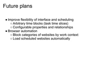 Future plans

● Improve flexibility of interface and scheduling
    ○ Arbitrary time blocks (task time slices)
    ○ Configurable properties and relationships
● Browser automation
    ○ Block categories of websites by work context
    ○ Load scheduled websites automatically
 