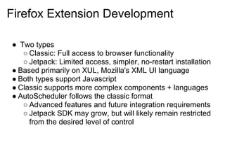 Firefox Extension Development

● Two types
   ○ Classic: Full access to browser functionality
   ○ Jetpack: Limited access, simpler, no-restart installation
● Based primarily on XUL, Mozilla's XML UI language
● Both types support Javascript
● Classic supports more complex components + languages
● AutoScheduler follows the classic format
   ○ Advanced features and future integration requirements
   ○ Jetpack SDK may grow, but will likely remain restricted
     from the desired level of control
 