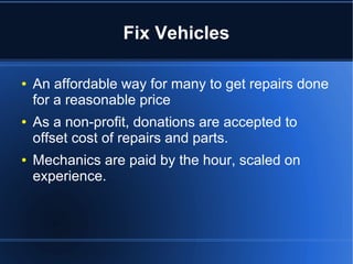 Fix Vehicles
● An affordable way for many to get repairs done
for a reasonable price
● As a non-profit, donations are accepted to
offset cost of repairs and parts.
● Mechanics are paid by the hour, scaled on
experience.
 