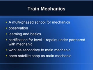 Train Mechanics
● A multi-phased school for mechanics
● observation
● learning and basics
● certification for level 1 repairs partnered with
trained mechanic
● work as secondary to main mechanic
● open satellite shop as main mechanic
 