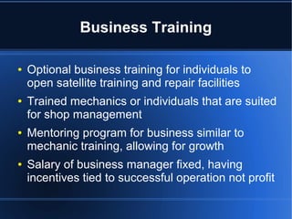Business Training
● Optional business training for individuals to
open satellite training and repair facilities
● Trained mechanics or individuals that are suited
for shop management
● Mentoring program for business similar to
mechanic training, allowing for growth
● Salary of business manager fixed, having
incentives tied to successful operation not profit
 