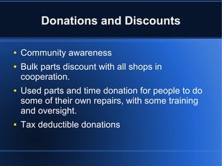 Donations and Discounts
● Community awareness and donations
● Bulk parts discount with all shops in
cooperation.
● Used parts and time donation for people to do
some of their own repairs, with some training
and oversight.
● Tax deductible donations
 