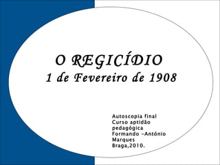 O REGICÍDIO  1 de Fevereiro de 1908 Autoscopia final Curso aptidão pedagógica Formando -António Marques Braga,2010. 