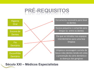 Higiene
Oral
Escova de
Dentes
Fio
Dentário
Escovilhão
Dentário

Ferramenta necessária para lavar
os dentes
Escova pequena e comprida para
limpar os entre os dentes
Fio que se introduz nos espaços
interdentários para uma boa
limpeza

Limpeza e escovagem correta da
boca e dos dentes tendo em vista
a prevenção da cárie dentária e
as doenças das gengivas

Século XXI – Médicos Especialistas

 