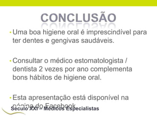 • Uma boa higiene oral é imprescindível para

ter dentes e gengivas saudáveis.
• Consultar o médico estomatologista /

dentista 2 vezes por ano complementa
bons hábitos de higiene oral.
• Esta apresentação está disponível na

página do Facebook.
Século XXI – Médicos Especialistas

 
