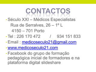 CONTACTOS
• Século XXI – Médicos Especialistas

Rua de Serralves, 26 – 1º L
4150 – 701 Porto
• Tel : 226 170 472
/ 934 151 833
• Email : medicoseculo21@gmail.com
• www.medicoseculo21.com
• Facebook do grupo de formação
pedagógica inicial de formadores e na
plataforma digital slideshare

 