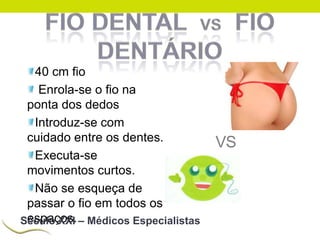40 cm fio
Enrola-se o fio na
ponta dos dedos
Introduz-se com
cuidado entre os dentes.
Executa-se
movimentos curtos.
Não se esqueça de
passar o fio em todos os
espaços.
Século XXI – Médicos Especialistas

VS

 