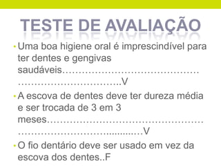 TESTE DE AVALIAÇÃO
• Uma boa higiene oral é imprescindível para

ter dentes e gengivas
saudáveis……………………………………
…………………………..V
• A escova de dentes deve ter dureza média
e ser trocada de 3 em 3
meses…………………………………………
………………………..........…V
• O fio dentário deve ser usado em vez da
escova dos dentes..F

 